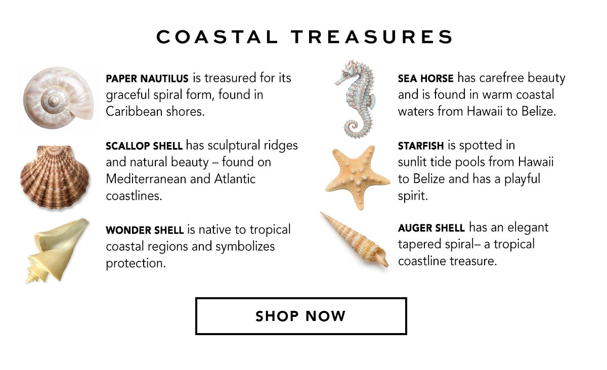 Coastal Treasures - Paper Nautilus is treasured for its graceful spiral form, found in Caribbean shores. - Scallop Shell has sculptural ridges and natural beauty, found on Mediterranean and Atlantic coastlines. - Wonder Shell is native to tropical coastal regions and symbolizes protection. - Sea Horse has carefree beauty and is found in warm coastal waters from Hawaii to Belize. - Starfish is spotted in sunlit tide pools from Hawaii to Belize and has a playful spirit. - Auger Shell has an elegant tapered spiral, a tropical coastline treasure. - Shop Now