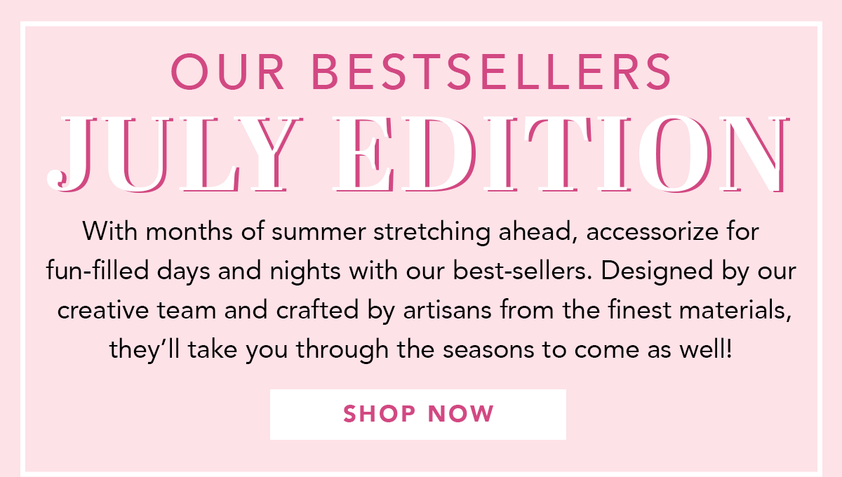 Our Bestsellers: July Edition - With months of summer stretching ahead, accessorize for fun-filled days and nights with our best-sellers. Designed by our creative team and crafted by artisans from the finest materials, they'll take you through the seasons to come as well! - Shop Now