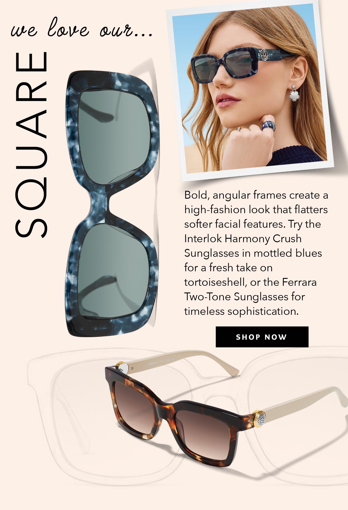 We Love Our Square - Bold, angular frames create a high-fashion look that flatters softer facial features. Try the Interlok Harmony Crush Sunglasses in mottled blues for a fresh take on tortoiseshell, or the Ferrara Two-Tone Sunglasses for timeless sophistication. - Shop Now