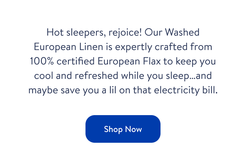 Hot sleepers, rejoice! Our Washed European Linen is expertly crafted from 100% certified European Flax to keep you cool and refreshed while you sleep...and maybe save you a lil on that electricity bill. Shop now. Hot sleepers, rejoice! Our Washed European Linen is expertly crafted from 100% certified European Flax to keep you cool and refreshed while you sleep...and maybe save you a lil on that electricity bill. Shop now.