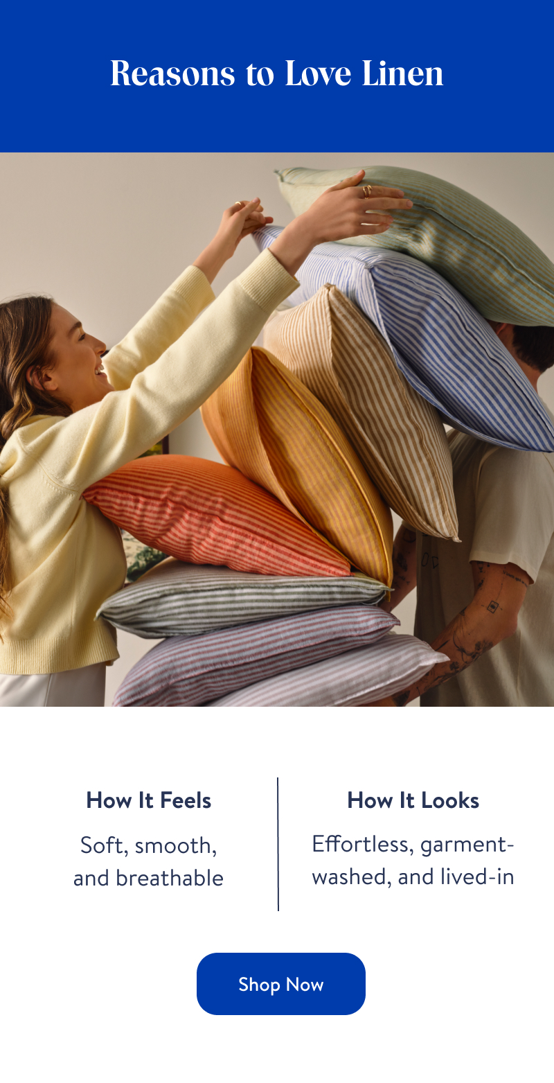 Reasons to Love Linen. How It Feels. Soft, smooth, and breathable. How It Looks. Effortless, garment-washed, and lived-in. Shop Now. Reasons to Love Linen. How It Feels. Soft, smooth, and breathable. How It Looks. Effortless, garment-washed, and lived-in. Shop Now.