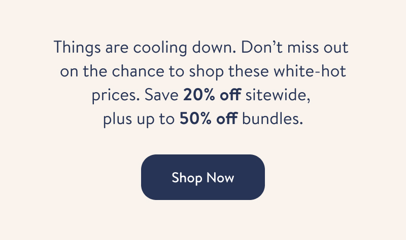 Things are cooling down. Don't miss out on the chance to shop these white-hot prices. Save 20% off sitewide, plus up to 50% off bundles. Shop Now. 