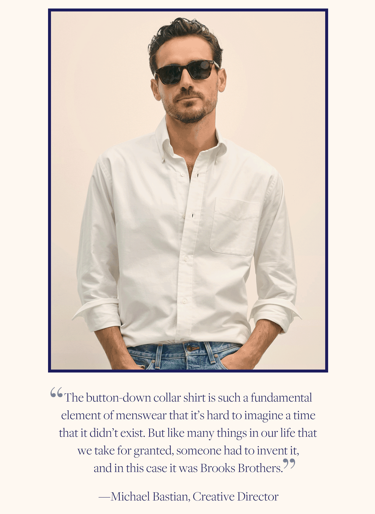 'The button-down collar shirt is such a fundamental element of menswear that it's hard to imagine a time that it didn't exist. But like many things in our life that we take for granted, someone had to invent it, and in this case it was Brooks Brothers.' - Michael Bastian, Creative Director