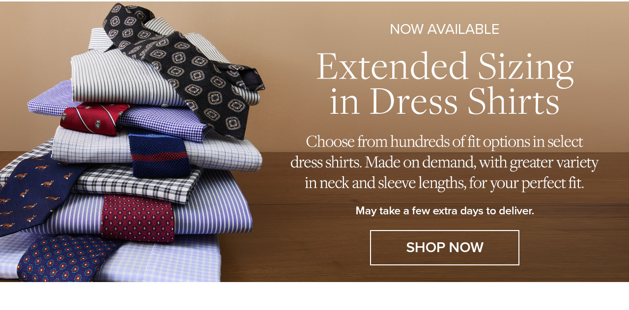 Now Available | Extended Sizing in Dress Shirts | Choose from hundreds of fit options in select dress shirts. Made on demand, with greater variety in neck and sleeve lengths, for your perfect fit. | May take a few extra days to deliver. | Shop Now