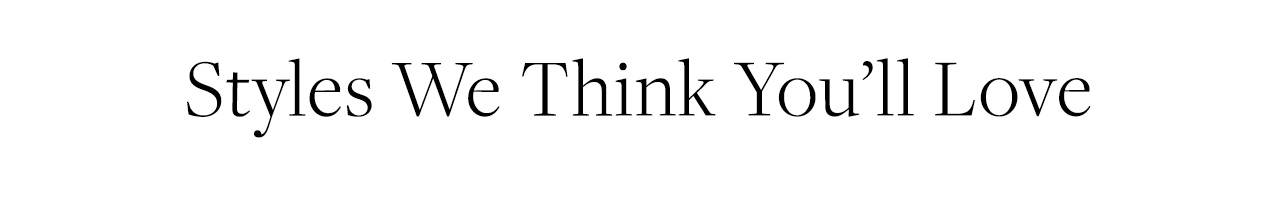 Styles We Think You'll Love
