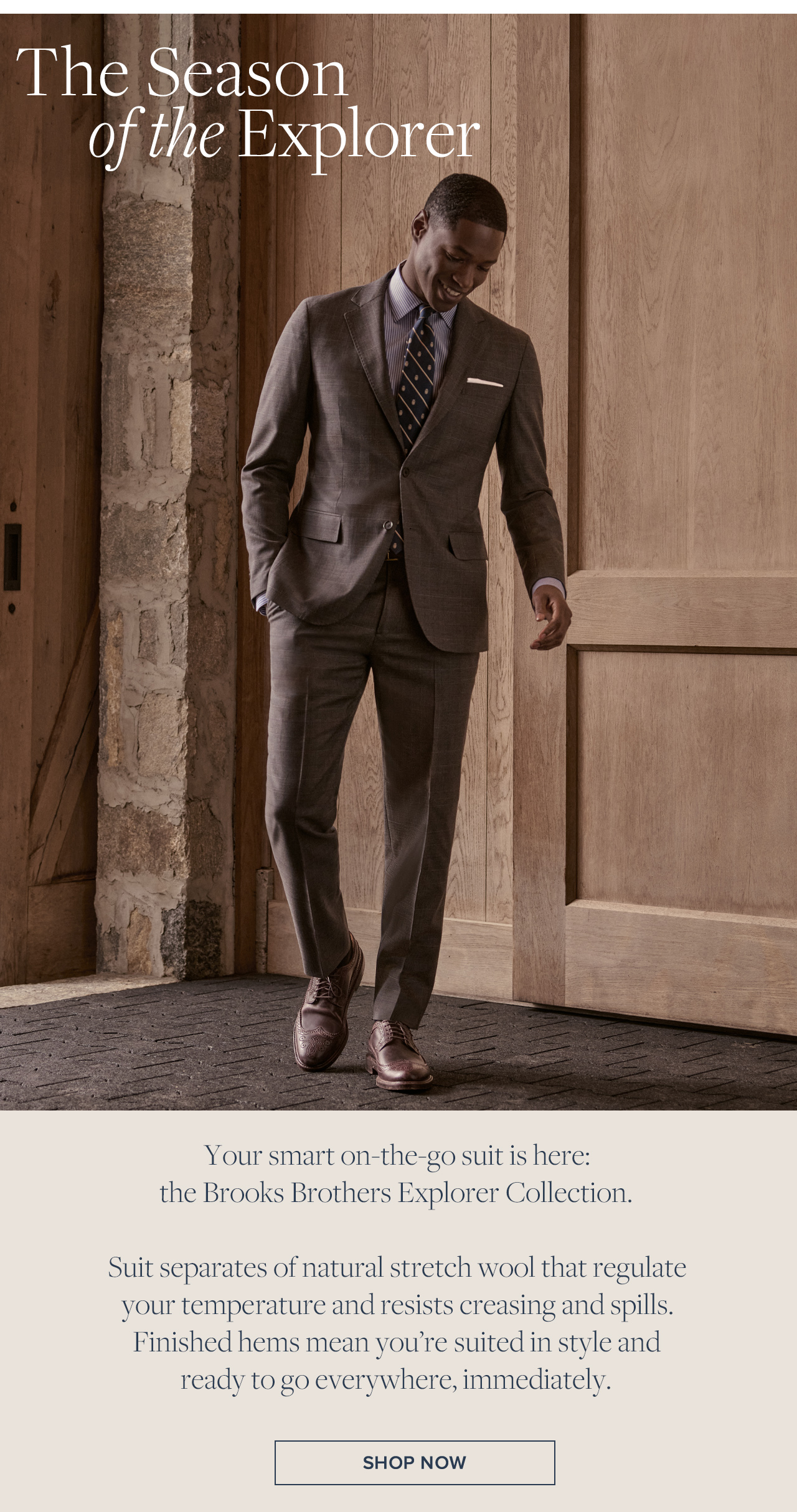 The Season of the Explorer | Your smart on-the-go suit is here: the Brooks Brothers Explorer Collection. | Suit separates of natural stretch wool that regulate your temperature and resists creasing and spills. Finished hems mean you're suited in style and ready to go everywhere, immediately. | Shop Now