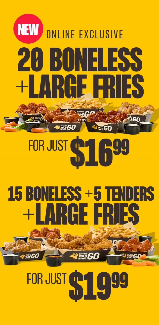 NEW ONLINE EXCLUSIVE 20 BONELESS+LARGE FRIES FOR JUST $16.99 | 15 BONELESS + 5 TENDERS + LARGE FRIES | FOR JUST $19.99