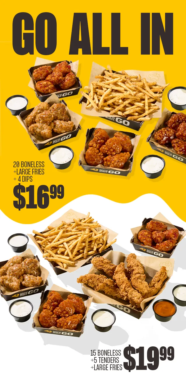 GO ALL IN | 20 BONELESS + LARGE FRIES + 4 DIPS $16.99 | 15 BONELESS + 5 TENDERS + LARGE FRIES $19.99
