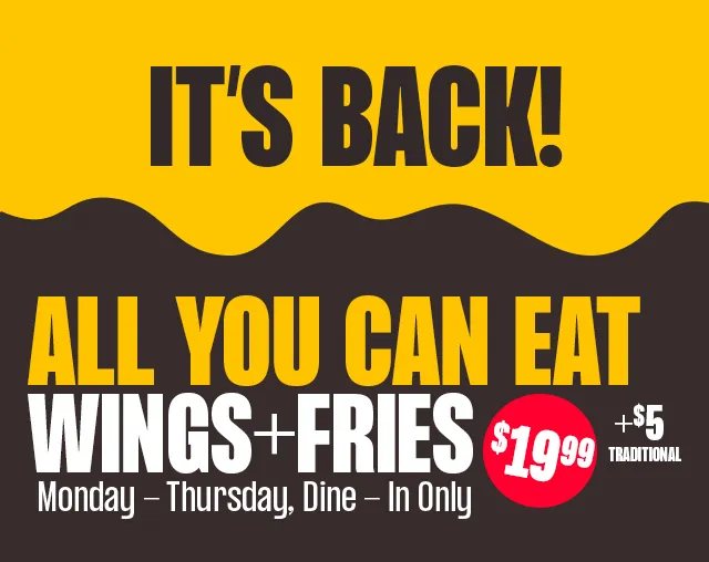 IT'S BACK! ALL YOU CAN EAT WINGS + FRIES $19.99 + $5 TRADITIONAL |  MONDAY - THURSDAY, DINE - IN ONLY