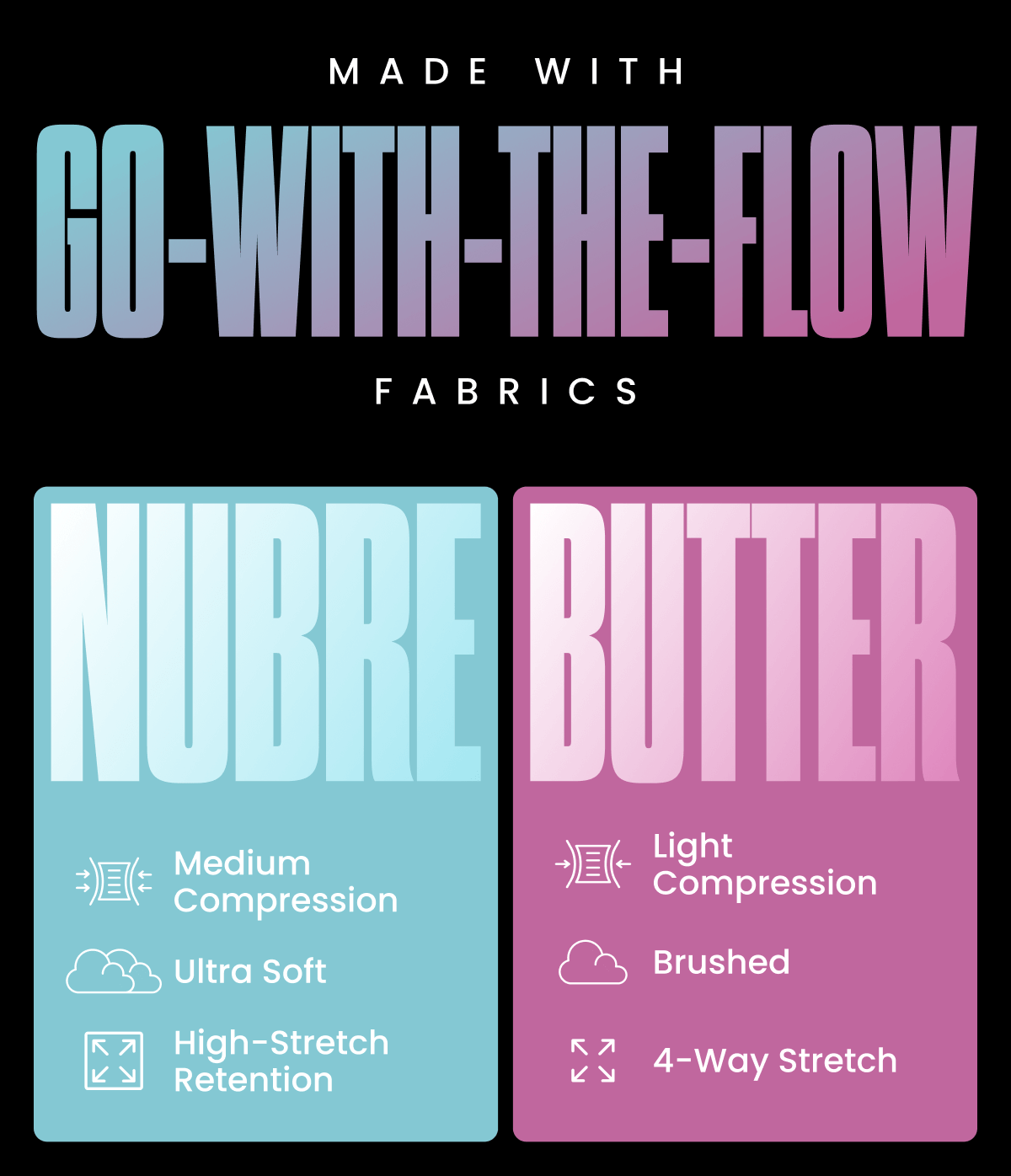 MADE WITH GO-WITH-THE-FLOW FABRICS | NUBRE: - Medium Compression - Ultra Soft - High-Stretch Retention | BUTTER: - Light Compression - Brushed - 4-Way Stretch