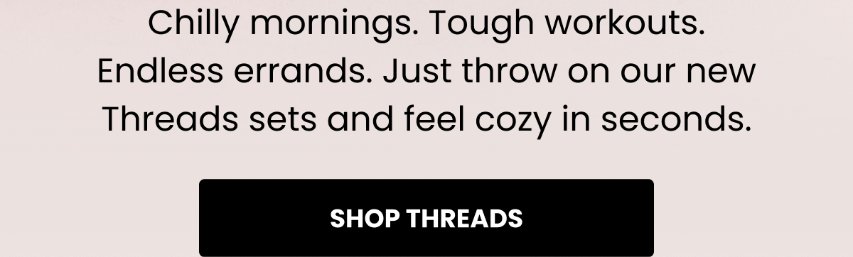 Chilly mornings. Tough workouts. Endless errands. Just throw on our new Threads sets and feel cozy in seconds. | SHOP THREADS