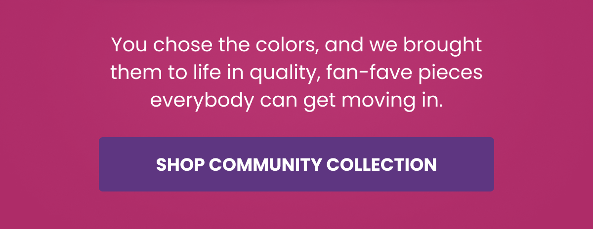You chose the colors, and we brought them to life in quality, fan-fave pieces everybody can get moving in. | Shop Community Collection