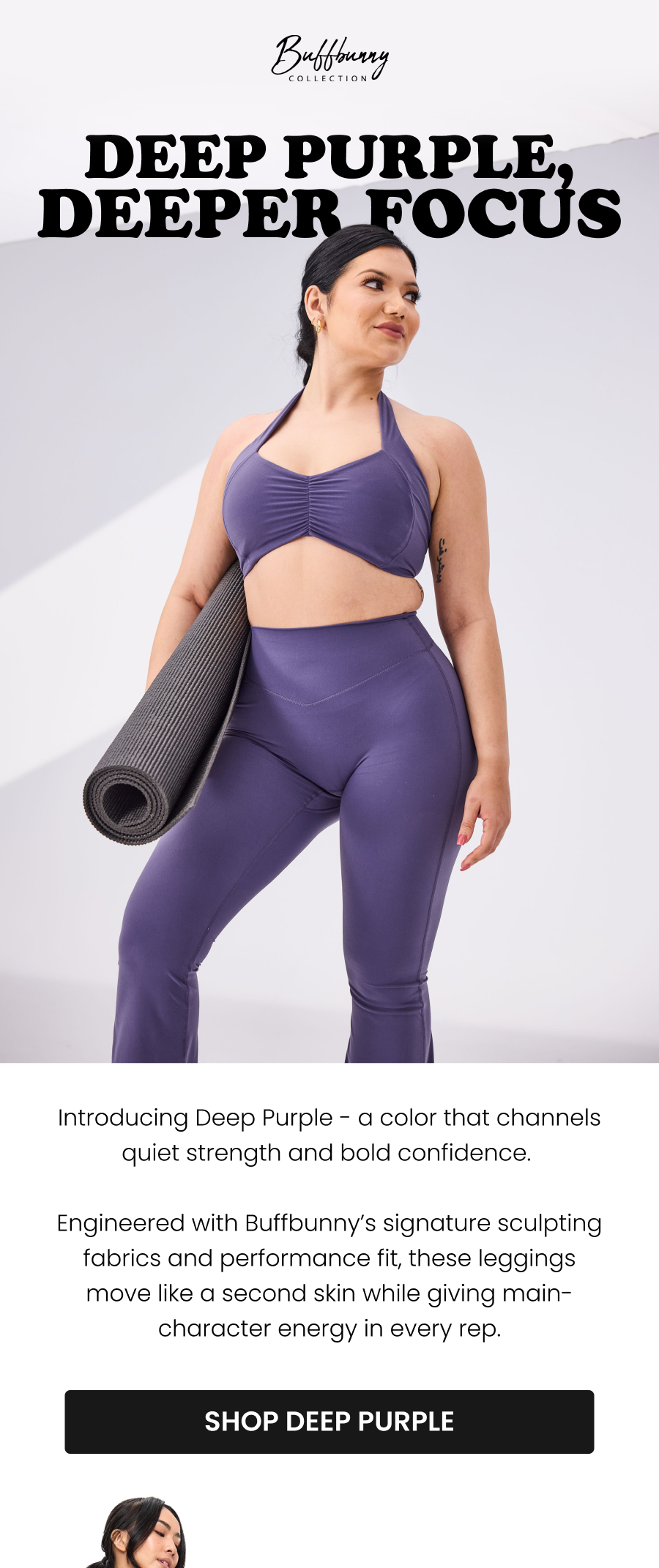 Deep Purple, Deeper Focus Introducing Deep Purple - a color that channels quiet strength and bold confidence. Engineered with Buffbunny’s signature sculpting fabrics and performance fit, these leggings move like a second skin while giving main-character energy in every rep.  [Shop Deep Purple]