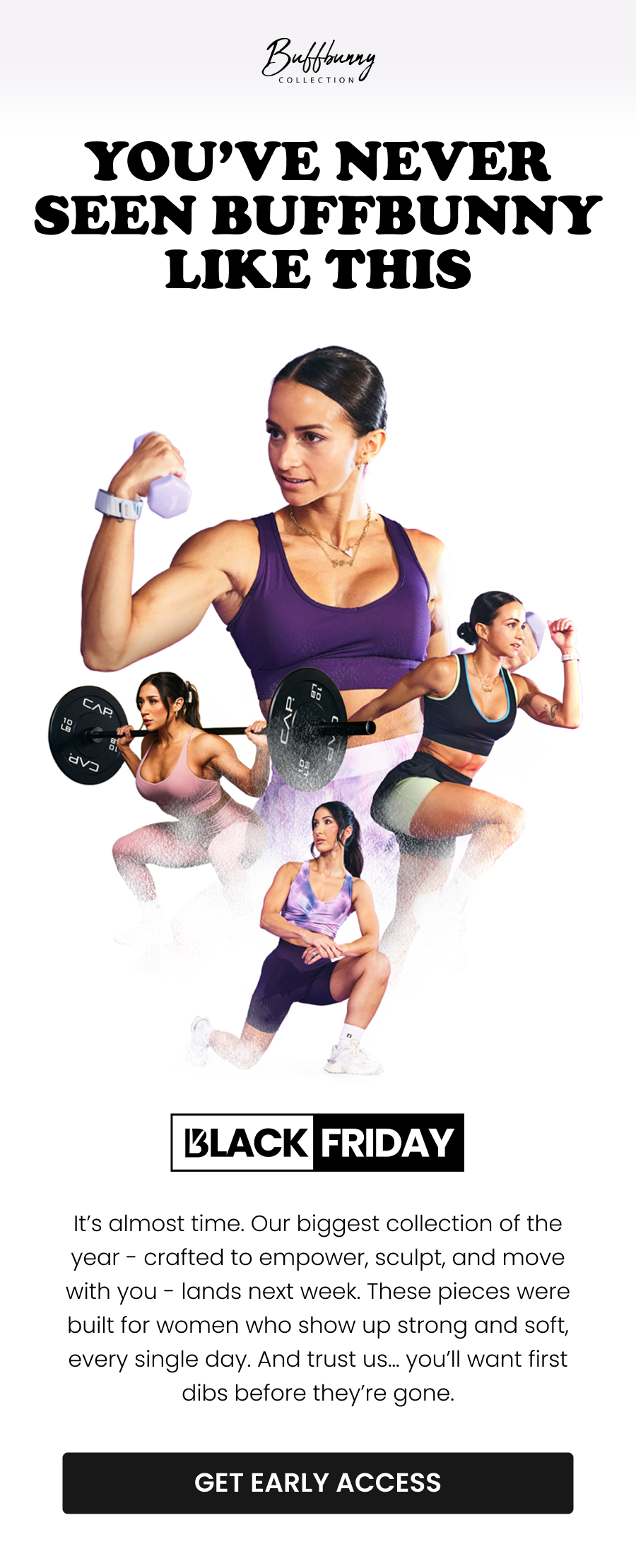 You’ve Never Seen Buffbunny Like This It’s almost time. Our biggest collection of the year - crafted to empower, sculpt, and move with you - lands next week. These pieces were built for women who show up strong and soft, every single day. And trust us… you’ll want first dibs before they’re gone. CTA: [GET EARLY ACCESS]