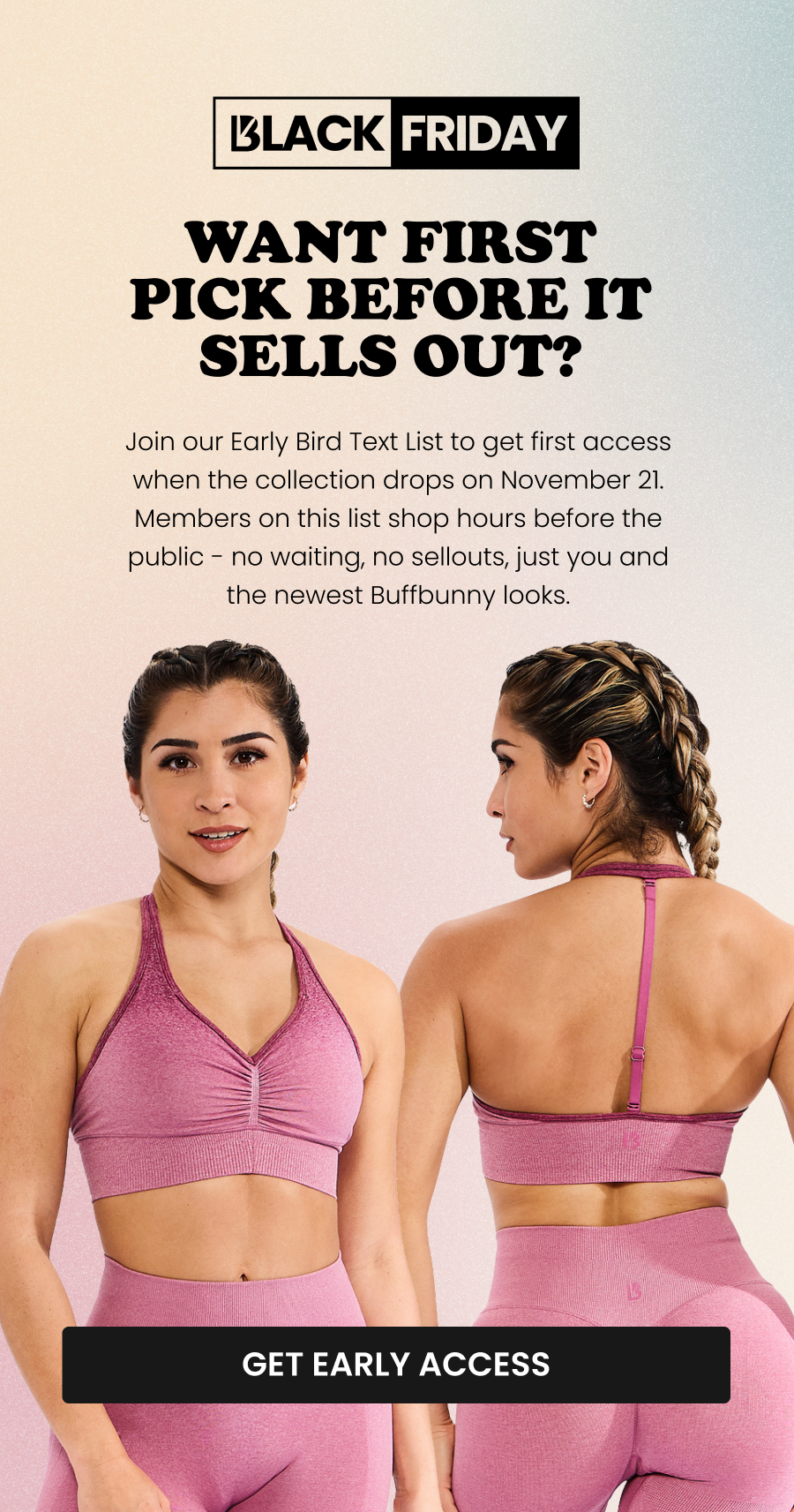Want First Pick Before It Sells Out? Join our Early Bird Text List to get first access when the collection drops on November 21. Members on this list shop hours before the public - no waiting, no sellouts, just you and the newest Buffbunny looks. CTA: [GET EARLY ACCESS]
