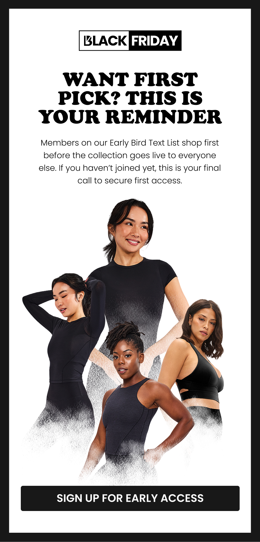 Want First Pick? This Is Your Reminder Members on our Early Bird Text List shop first—before the collection goes live to everyone else. If you haven’t joined yet, this is your final call to secure first access. CTA: [SIGN UP FOR EARLY ACCESS]