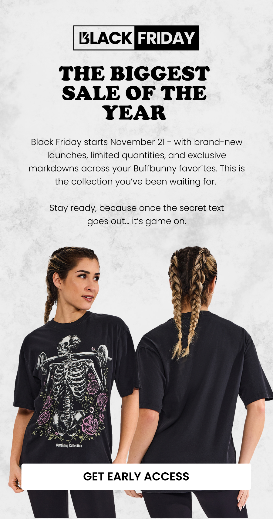 The Biggest Sale of the Year Black Friday starts November 21 - with brand-new launches, limited quantities, and exclusive markdowns across your Buffbunny favorites. This is the collection you’ve been waiting for. Stay ready, because once the secret text goes out… it’s game on. CTA: [GET FIRST ACCESS]
