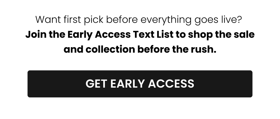 Want first pick before everything goes live? Join the Early Access Text List to shop the sale and collection before the rush. CTA: [GET EARLY ACCESS]