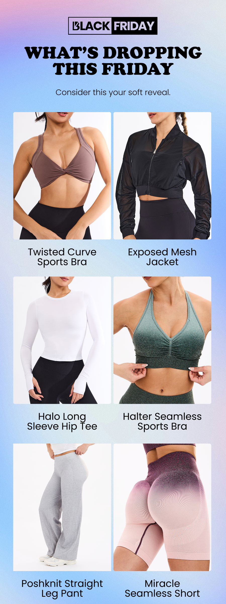 What’s Dropping This Friday Consider this your soft reveal. Twisted Curve Sports Bra Exposed Mesh Jacket Halter Seamless Sports Bra Halo Long Sleeve Hip Tee Poshknit Straight Leg Pant Miracle Seamless Short