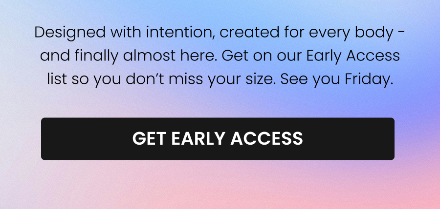 Designed with intention, created for every body - and finally almost here. Get on our Early Access list so you don’t miss your size. See you Friday. CTA: [GET EARLY ACCESS]