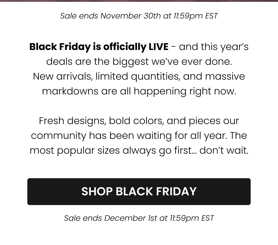 Black Friday is officially LIVE - and this year’s deals are the biggest we’ve ever done. New arrivals, limited quantities, and massive markdowns are all happening right now.  Fresh designs, bold colors, and pieces our community has been waiting for all year. The most popular sizes always go first… don’t wait.  CTA: [Shop the New Collection] Sale ends November 30th at 11:59pm EST