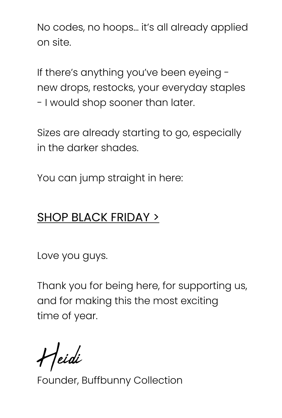No codes, no hoops… it’s all already applied on site.  If there’s anything you’ve been eyeing - new drops, restocks, your everyday staples - I would shop sooner than later.  Sizes are already starting to go, especially in the darker shades.  You can jump straight in here:  Shop Black Friday  Love you guys.  Thank you for being here, for supporting us, and for making this the most exciting time of year.  🖤 Heidi Founder, Buffbunny Collection