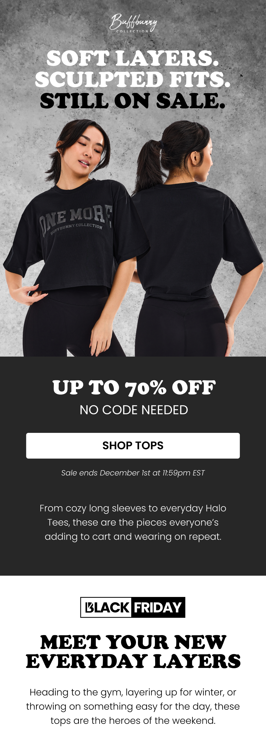 Soft Layers. Sculpted Fits. Still on Sale. Up to 70% off - No code needed CTA: [SHOP TOPS] Sale ends December 1st at 11:59pm EST  From cozy long sleeves to everyday Halo tees, these are the pieces everyone’s adding to cart and wearing on repeat.   Meet Your New Everyday Layers Heading to the gym, layering up for winter, or throwing on something easy for the day, these tops are the heroes of the weekend.