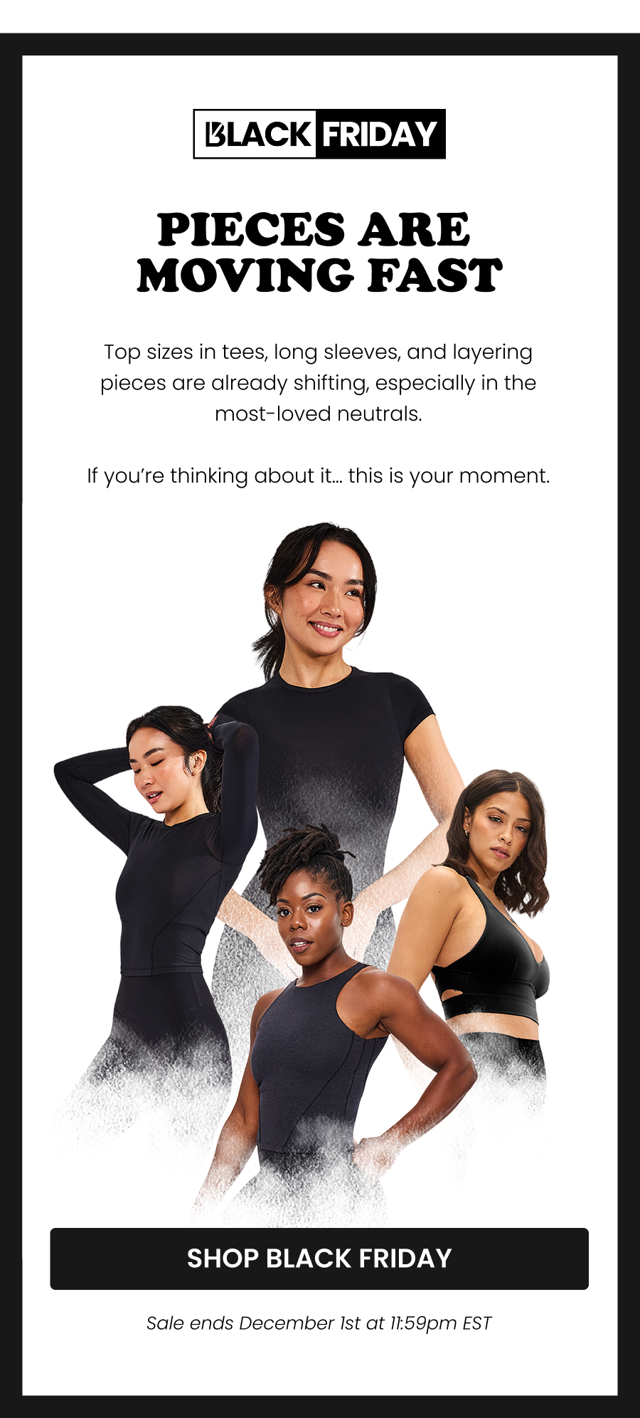 Pieces Are Moving Fast Top sizes in tees, long sleeves, and layering pieces are already shifting, especially in the most-loved neutrals.  If you’re thinking about it… this is your moment. CTA: [SHOP BLACK FRIDAY] Sale ends December 1st at 11:59pm EST