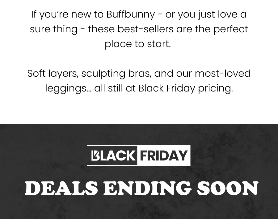 If you’re new to Buffbunny - or you just love a sure thing - these best-sellers are the perfect place to start. Soft layers, sculpting bras, and our most-loved leggings… all still at Black Friday pricing.    Black Friday Deals Ending Soon