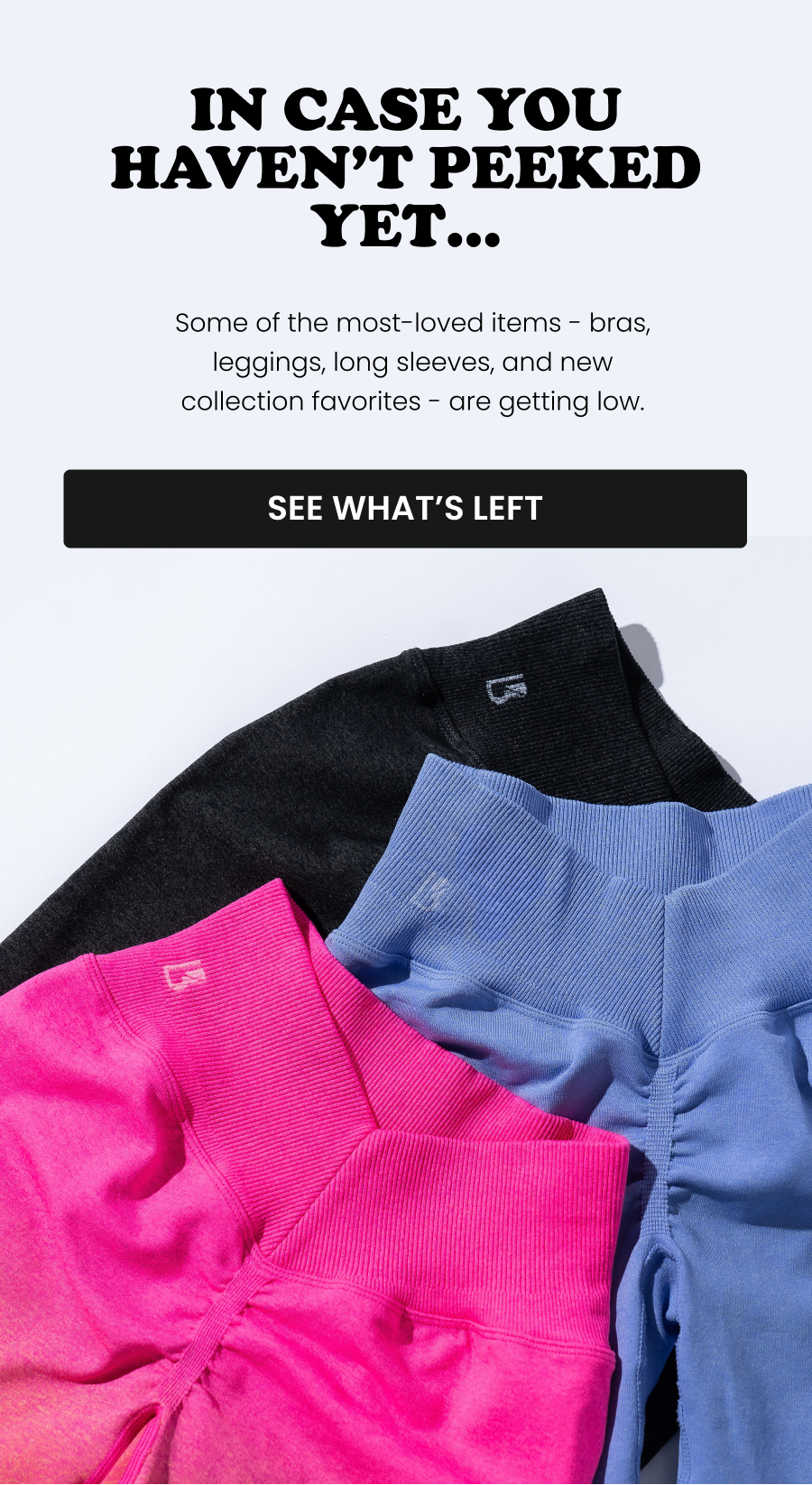 In Case You Haven’t Peeked Yet… Some of the most-loved items - bras, leggings, long sleeves, and new collection favorites - are getting low. CTA: [SEE WHAT’S LEFT]