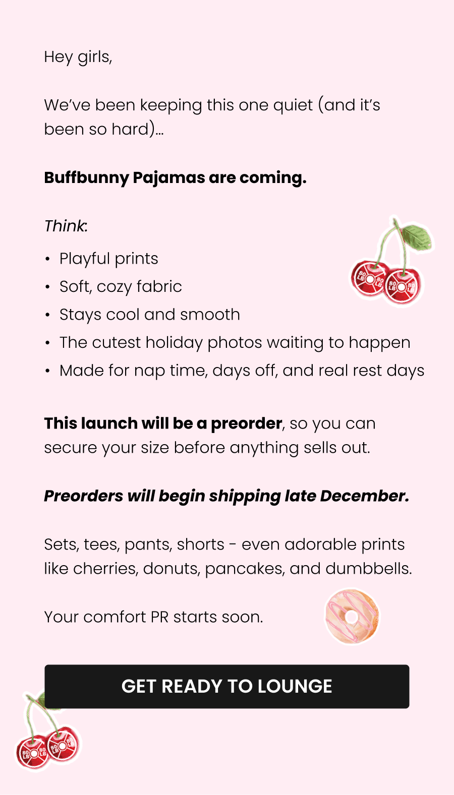 Hey girls,  We’ve been keeping this one quiet (and it’s been so hard)…  Buffbunny Pajamas are coming.  Think: Soft, cozy fabric Playful prints Relaxed fits for every body Matching tops + bottoms The cutest holiday photos waiting to happen  This launch will be a preorder, so you can secure your size before anything sells out. Preorders will begin shipping in late December.  Sets, tees, pants, shorts - even adorable prints like cherries, donuts, pancakes, and dumbbells.  Your comfort PR starts soon.  CTA: [GET READY TO LOUNGE]