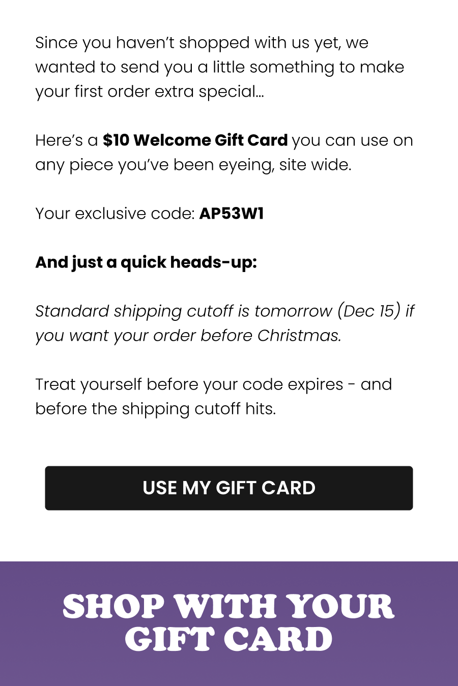 Since you haven’t shopped with us yet, I wanted to send you a little something to make your first order extra special… Here’s a $10 Welcome Gift Card you can use on any piece you’ve been eyeing - including our new Pajama Collection. Your exclusive code: AP53W1 And just a quick heads-up: Standard shipping cutoff is tomorrow (Dec 15) if you want your order before Christmas. Treat yourself before your code expires - and before the shipping cutoff hits. Love you, Heidi CTA: [USE MY GIFT CARD]