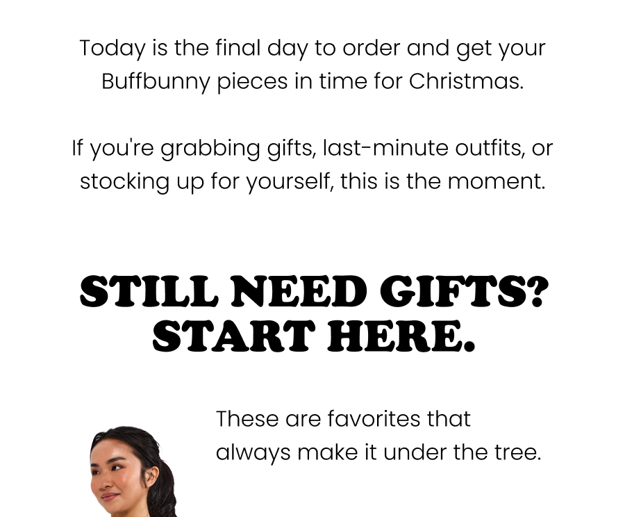 Today is the final day to order and get your Buffbunny pieces in time for Christmas. If you're grabbing gifts, last-minute outfits, or stocking up for yourself, this is the moment.    Still Need a Gift? Start Here. Favorites that always make it under the tree.