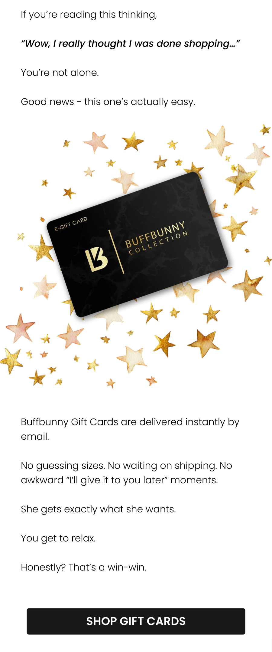 If you’re reading this thinking,  “Wow, I really thought I was done shopping…”  You’re not alone.  Good news - this one’s actually easy.  Buffbunny Gift Cards are delivered instantly by email. No guessing sizes. No waiting on shipping. No awkward “I’ll give it to you later” moments.  She gets exactly what she wants.  You get to relax.  Honestly? That’s a win-win.  CTA: [SHOP GIFT CARDS]
