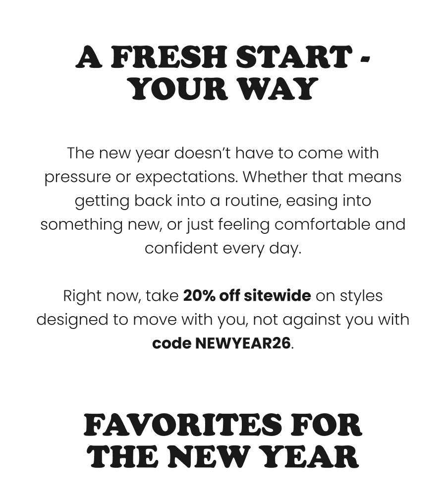 A Fresh Start - Your Way  The new year doesn’t have to come with pressure or expectations. Whether that means getting back into a routine, easing into something new, or just feeling comfortable and confident every day.  Right now, take 20% off sitewide on styles designed to move with you, not against you with code NEWYEAR26.    Favorites For The New Year