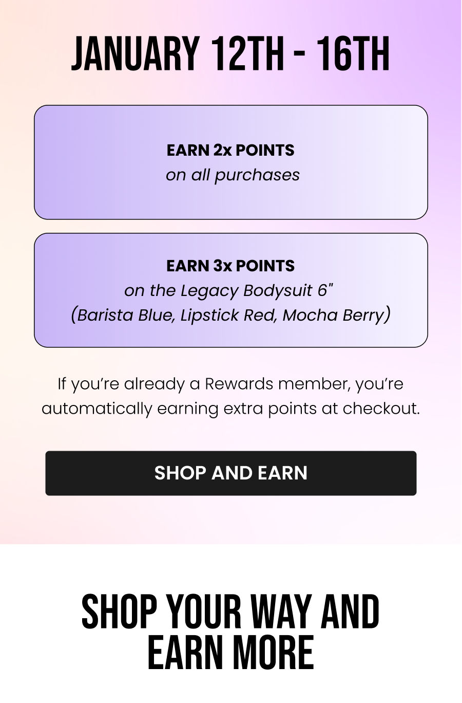 Jan 12 - Jan 16 • Earn 2x points on all purchases • Earn 3x points on the Legacy Bodysuit 6" (Barista Blue, Lipstick Red, Mocha Berry) If you’re already a Rewards member, you’re automatically earning extra points at checkout. CTA: [SHOP AND EARN]   Shop Your Way, Earn More