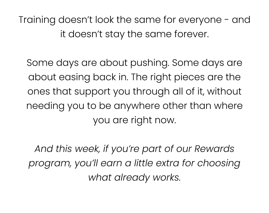 Training doesn’t look the same for everyone - and it doesn’t stay the same forever.  Some days are about pushing. Some days are about easing back in. The right pieces are the ones that support you through all of it, without needing you to be anywhere other than where you are right now.  And this week, if you’re part of our Rewards program, you’ll earn a little extra for choosing what already works.