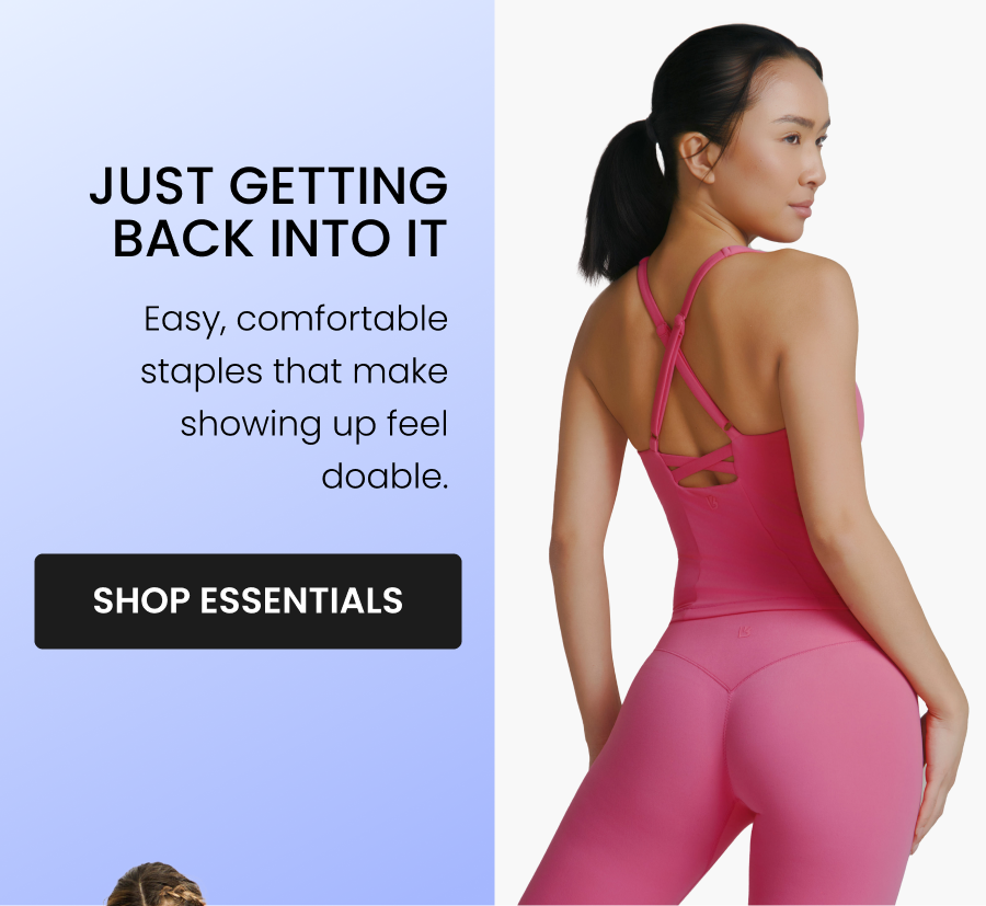 Just Getting Back Into It Easy, comfortable staples that make showing up feel doable. CTA: [SHOP ESSENTIALS]