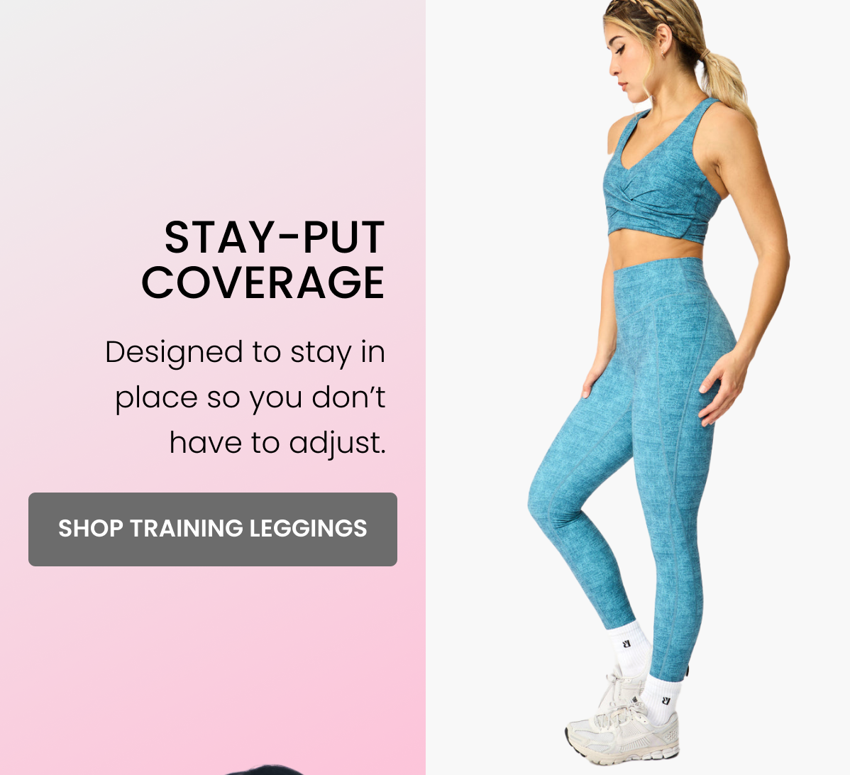 Stay-Put Coverage Designed to stay in place so you don’t have to adjust. CTA: [SHOP TRAINING LEGGINGS]
