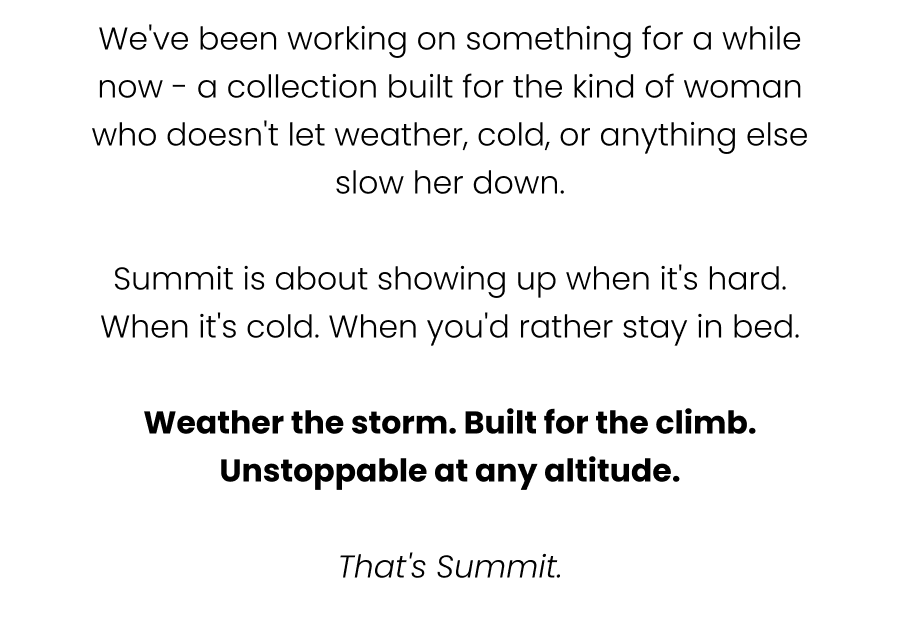 We've been working on something for a while now - a collection built for the kind of woman who doesn't let weather, cold, or anything else slow her down.  Summit is about showing up when it's hard. When it's cold. When you'd rather stay in bed.  Weather the storm. Built for the climb. Unstoppable at any altitude.  That's Summit.