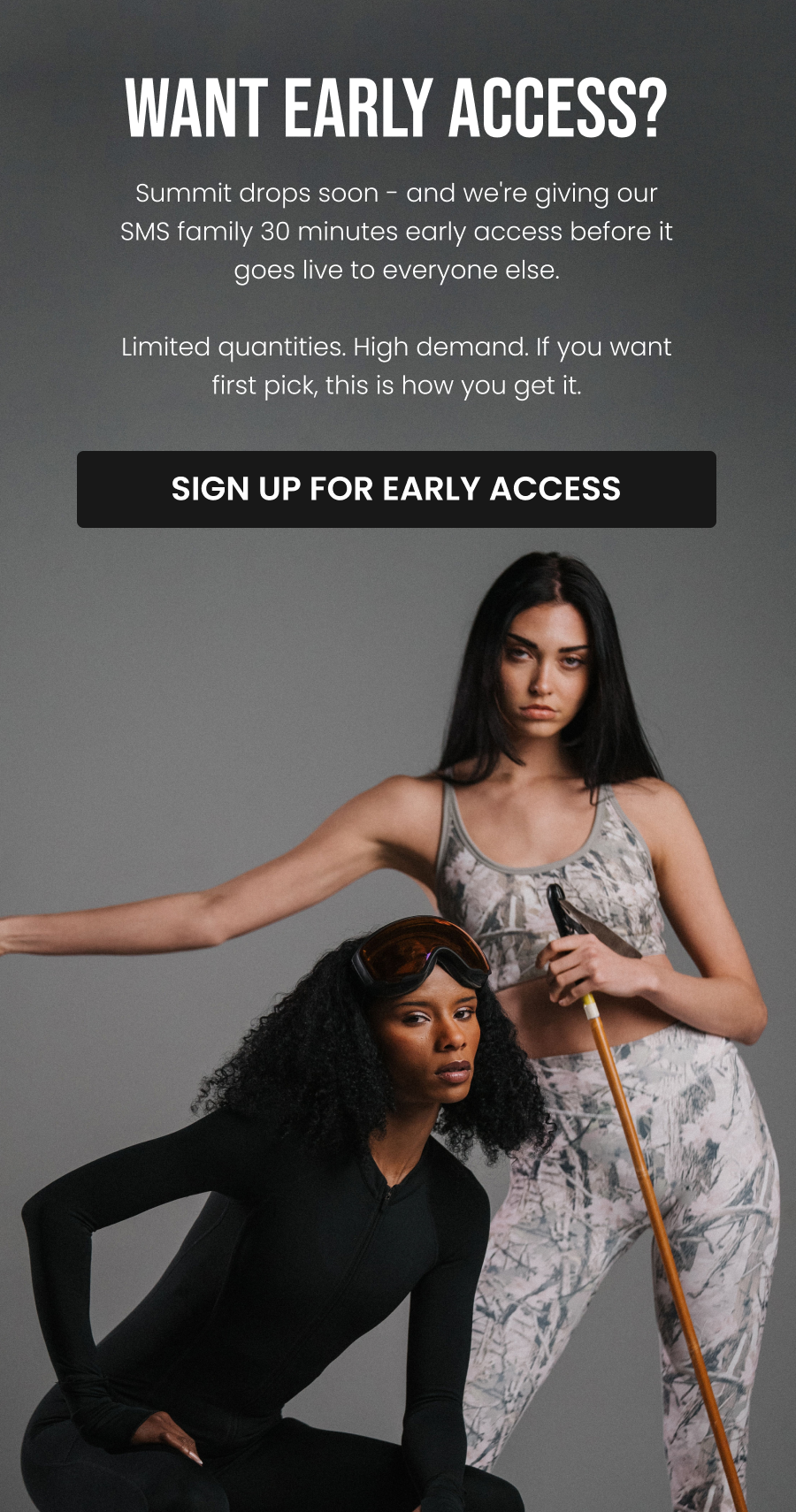 Want Early Access?  Summit drops soon - and we're giving our SMS family 30 minutes early access before it goes live to everyone else.  Limited quantities. High demand. If you want first pick, this is how you get it.  CTA: [SIGN UP FOR EARLY ACCESS]