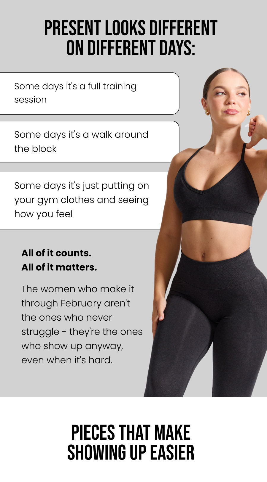 Present looks different on different days: Some days it's a full training session Some days it's a walk around the block Some days it's just putting on your gym clothes and seeing how you feel  All of it counts. All of it matters.  The women who make it through February aren't the ones who never struggle - they're the ones who show up anyway, even when it's hard.    Pieces That Make Showing Up Easier