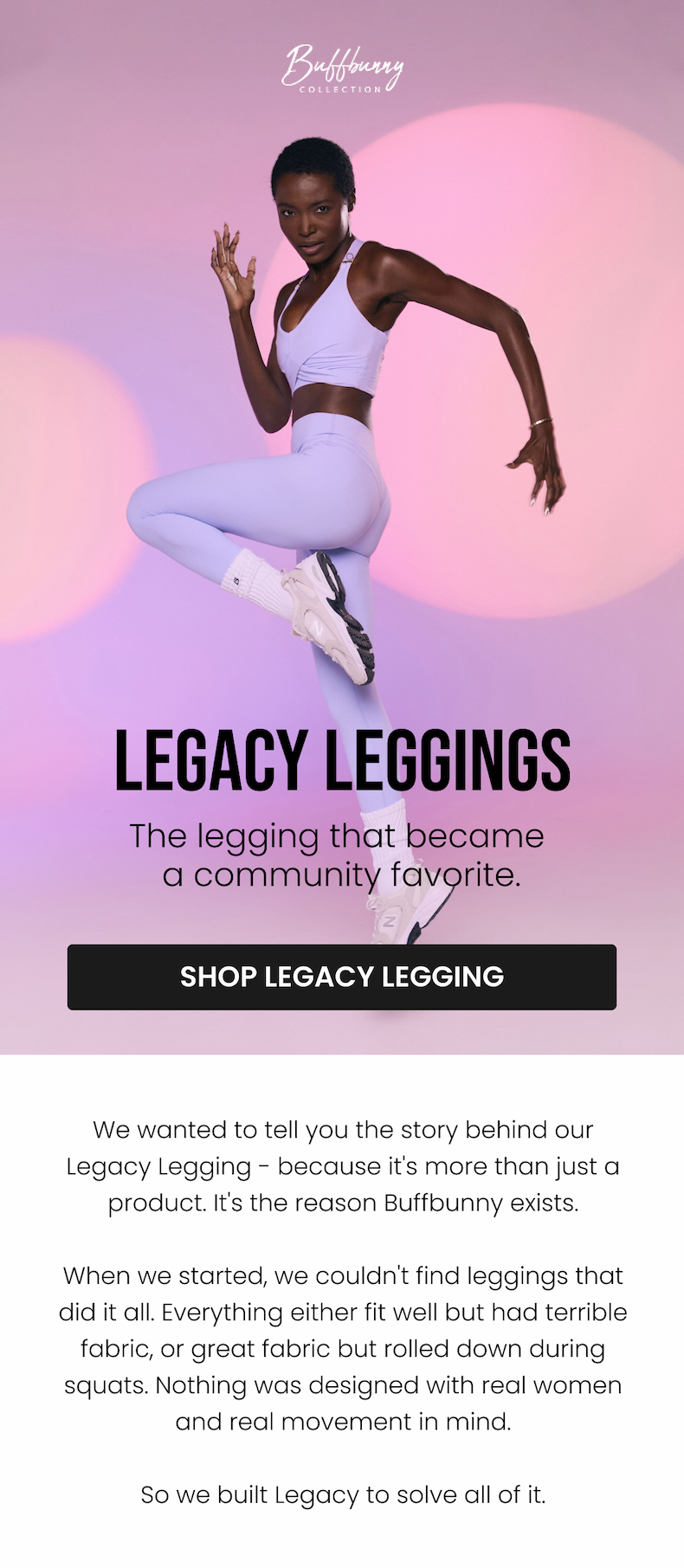 Legacy Leggings The legging that became a community favorite. CTA: [SHOP LEGACY LEGGING]  We wanted to tell you the story behind our Legacy Legging - because it's more than just a product. It's the reason Buffbunny exists.  When we started, we couldn't find leggings that did it all. Everything either fit well but had terrible fabric, or great fabric but rolled down during squats. Nothing was designed with real women and real movement in mind.  So we built Legacy to solve all of it.