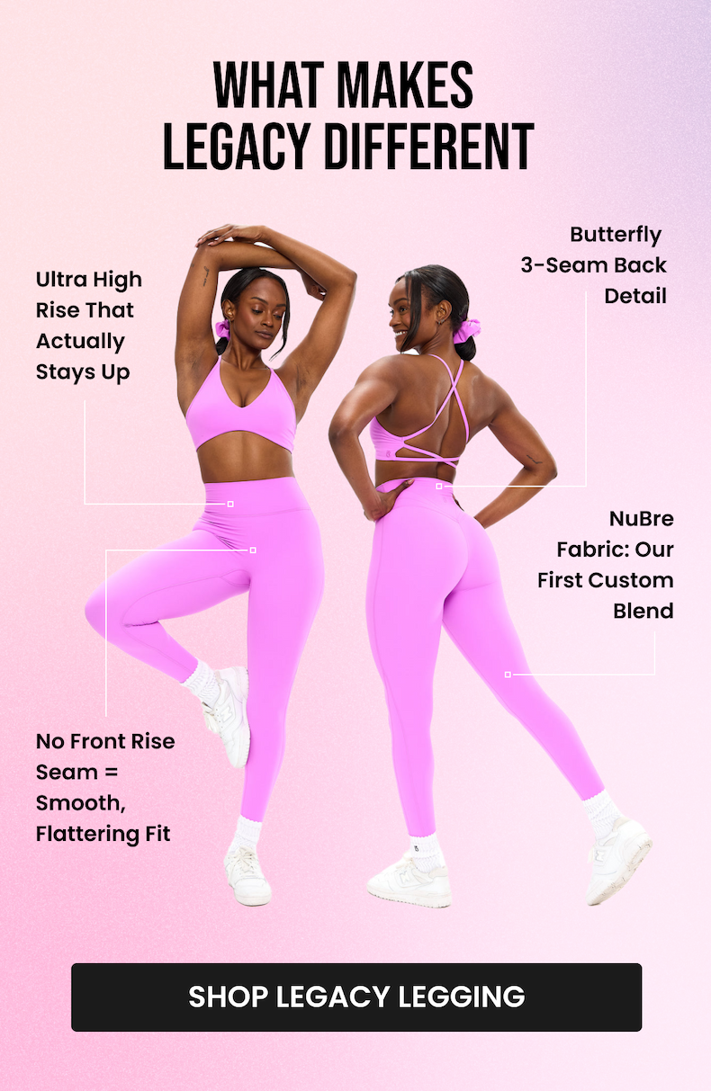 What Makes Legacy Different  Ultra High Rise That Actually Stays Up Ultra high rise waistband that doesn't roll down, dig in, or need adjusting. Stays put through every squat and lunge.  No Front Rise Seam = Smooth, Flattering Fit We removed the front seam entirely for a smooth, flattering look that works for every body.  Butterfly 3-Seam Back Detail Strategically placed to highlight and flatter. Function meets aesthetics.  NuBre Fabric: Our First Custom Blend Double-brushed, buttery-soft, breathable, yet supportive. Medium compression with high stretch retention. Feels like a second skin, performs like activewear. CTA: [SHOP LEGACY LEGGING]