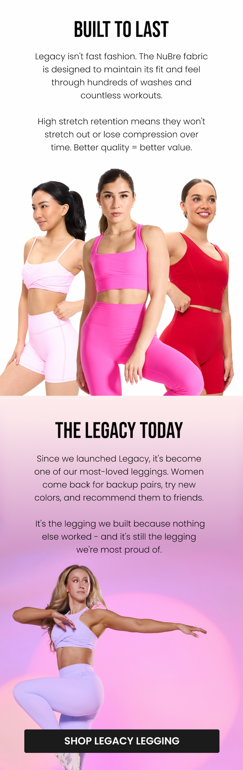 Built to Last Legacy isn't fast fashion. The NuBre fabric is designed to maintain its fit and feel through hundreds of washes and countless workouts. High stretch retention means they won't stretch out or lose compression over time. Better quality = better value.  The Legacy Today Since we launched Legacy, it's become one of our most-loved leggings. Women come back for backup pairs, try new colors, and recommend them to friends. It's the legging we built because nothing else worked - and it's still the legging we're most proud of. CTA: [SHOP LEGACY LEGGING]