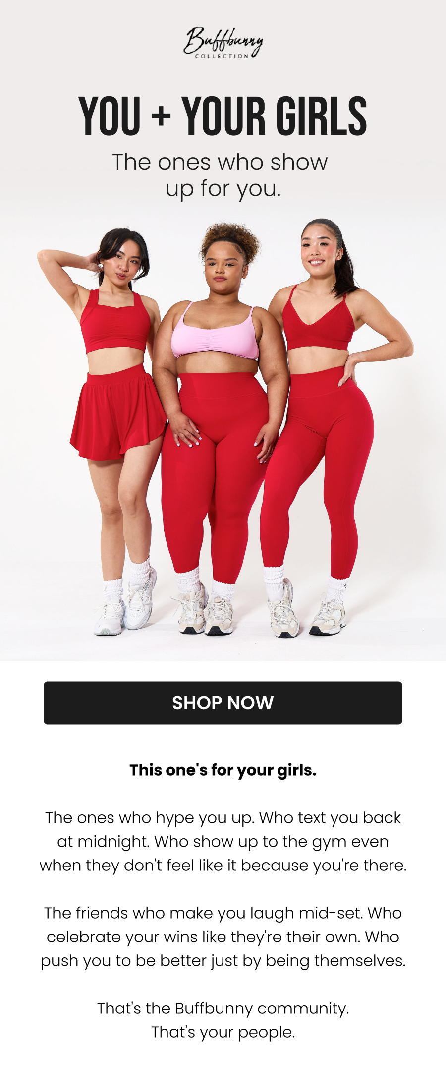  You + Your Girls The ones who show up for you. CTA: [SHOP NOW]  This one's for your girls.  The ones who hype you up. Who text you back at midnight. Who show up to the gym even when they don't feel like it - because you're going.  The friends who make you laugh mid-set. Who celebrate your wins like they're their own. Who push you to be better just by being themselves.  That's the Buffbunny community. That's your people.