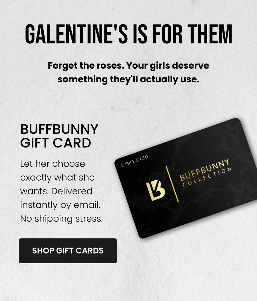 Galentine's Is For Them Forget the roses. Your girls deserve something they'll actually use.  Buffbunny Gift Card Let her choose exactly what she wants. Delivered instantly by email - no shipping stress. CTA: [SHOP GIFT CARDS]