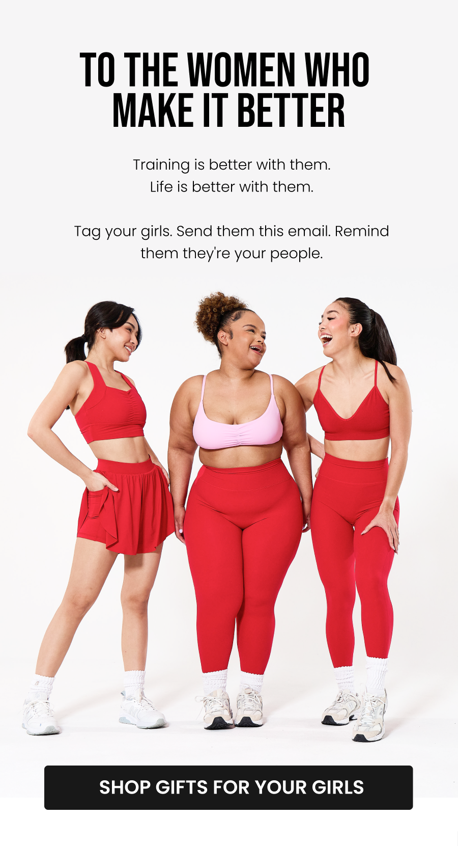 To The Women Who Make It Better Training is more fun with your people. Life is more fun with your people. Tag your girls. Send them this email. Remind them they're your people. CTA: [SHOP GIFTS FOR YOUR GIRLS]