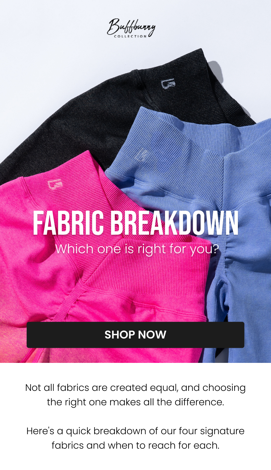 Fabric Breakdown Which one is right for you? CTA: [SHOP NOW]  Not all fabrics are created equal, and choosing the right one makes all the difference.  Here's a quick breakdown of our four signature fabrics and when to reach for each.