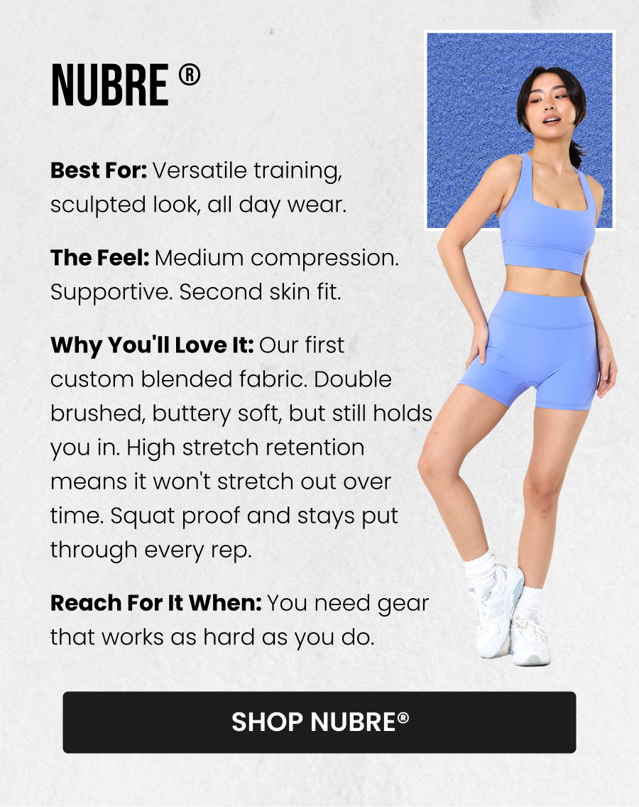 NuBre® Best for: Versatile training, sculpted look, all day wear The Feel: Medium compression. Supportive. Second skin fit. Why you'll love it: Our first custom blended fabric. Double brushed, buttery soft, but still holds you in. High stretch retention means it won't stretch out over time. Squat proof and stays put through every rep. Reach for it when: You need gear that works as hard as you do. CTA: [SHOP NUBRE®]